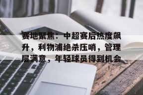 LOL官方下载-赛地聚焦：中超赛后热度飙升，利物浦绝杀压哨，管理层满意，年轻球员得到机会的简单介绍