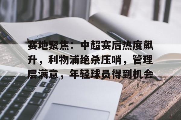 赛地聚焦：中超赛后热度飙升，利物浦绝杀压哨，管理层满意，年轻球员得到机会的简单介绍